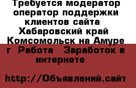 Требуется модератор/оператор поддержки клиентов сайта - Хабаровский край, Комсомольск-на-Амуре г. Работа » Заработок в интернете   